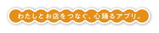 わたしとお店をつなぐ、心踊るアプリ。